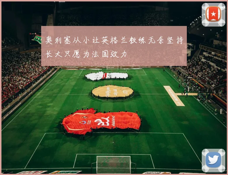 奥利塞从小让英格兰教练无奈坚持长大只愿为法国效力