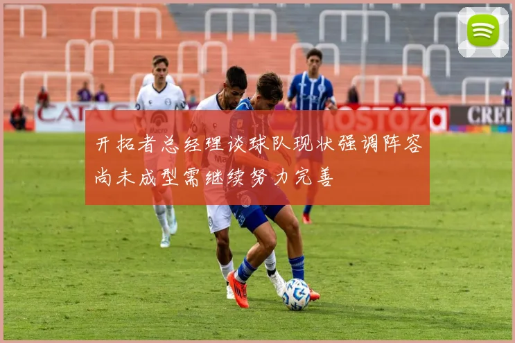 开拓者总经理谈球队现状强调阵容尚未成型需继续努力完善