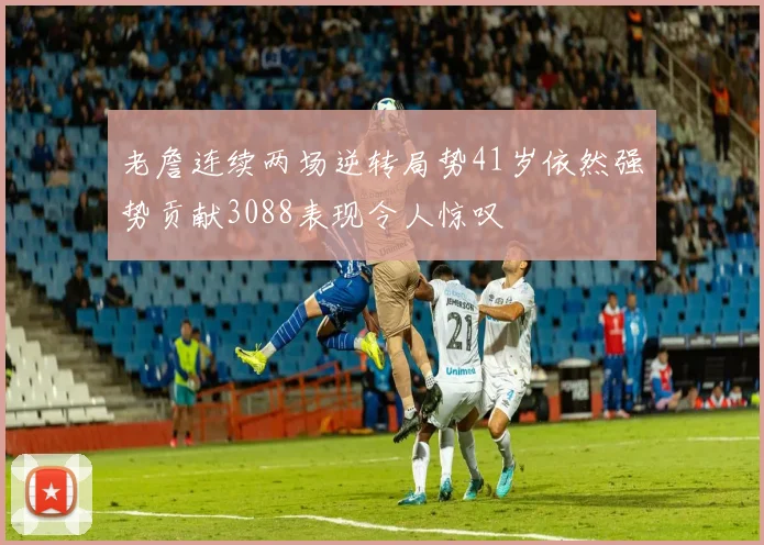 老詹连续两场逆转局势41岁依然强势贡献3088表现令人惊叹