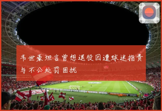 韦世豪坦言曾想退役因遭球迷指责与不公处罚困扰