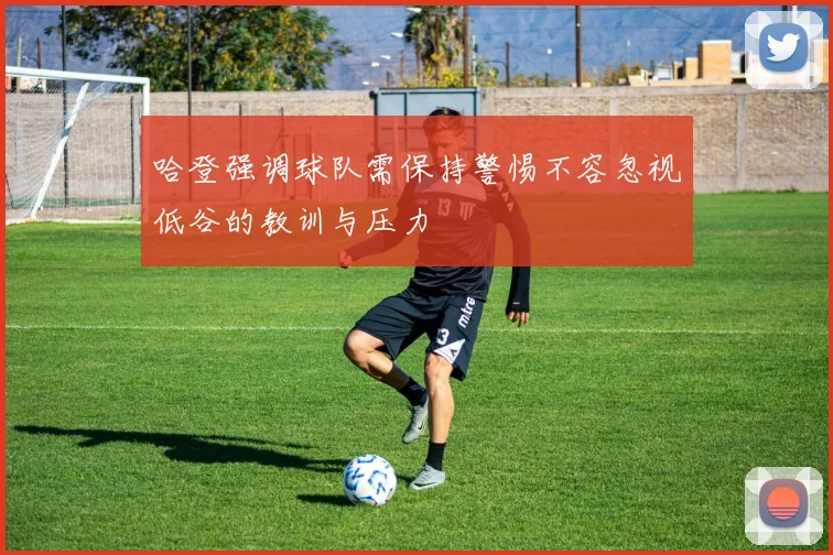 哈登强调球队需保持警惕不容忽视低谷的教训与压力