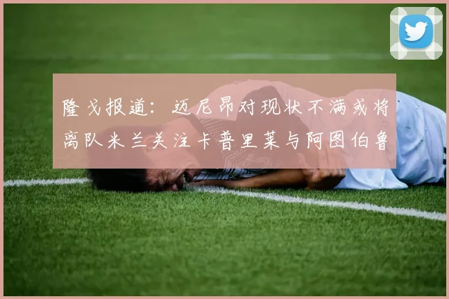 隆戈报道：迈尼昂对现状不满或将离队米兰关注卡普里莱与阿图伯鲁转会动态