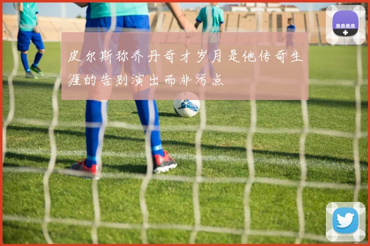 皮尔斯称乔丹奇才岁月是他传奇生涯的告别演出而非污点