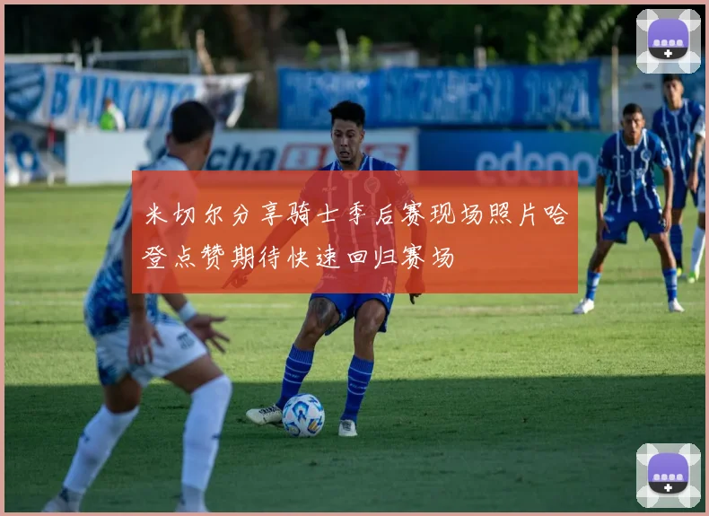 米切尔分享骑士季后赛现场照片哈登点赞期待快速回归赛场