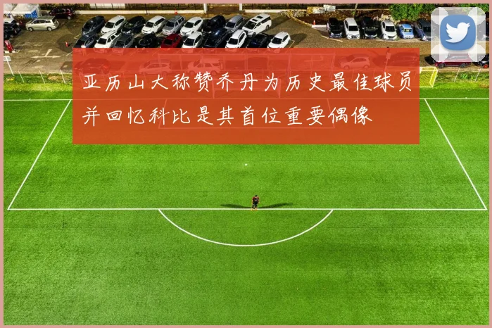 亚历山大称赞乔丹为历史最佳球员并回忆科比是其首位重要偶像