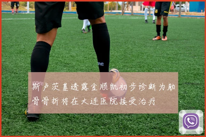 斯卢茨基透露金顺凯初步诊断为肋骨骨折将在大连医院接受治疗