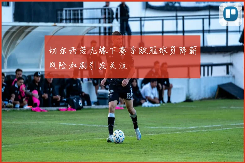 切尔西若无缘下赛季欧冠球员降薪风险加剧引发关注