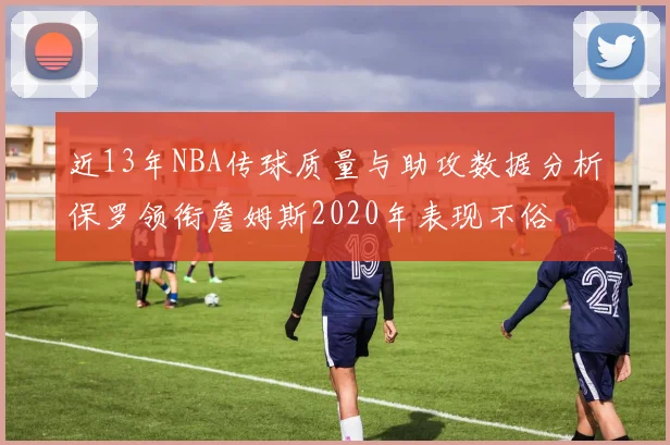 近13年NBA传球质量与助攻数据分析保罗领衔詹姆斯2020年表现不俗