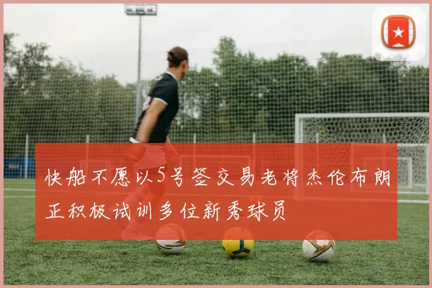 快船不愿以5号签交易老将杰伦布朗正积极试训多位新秀球员