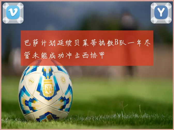 巴萨计划延续贝莱蒂执教B队一年尽管未能成功冲击西协甲