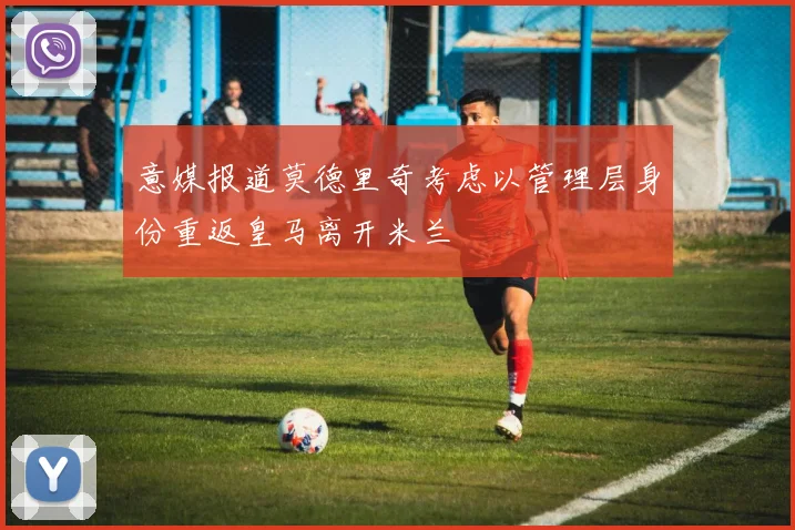 意媒报道莫德里奇考虑以管理层身份重返皇马离开米兰
