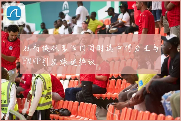 独行侠双喜临门同时选中得分王与FMVP引发球迷热议