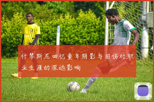 什琴斯尼回忆童年阴影与旧伤对职业生涯的深远影响