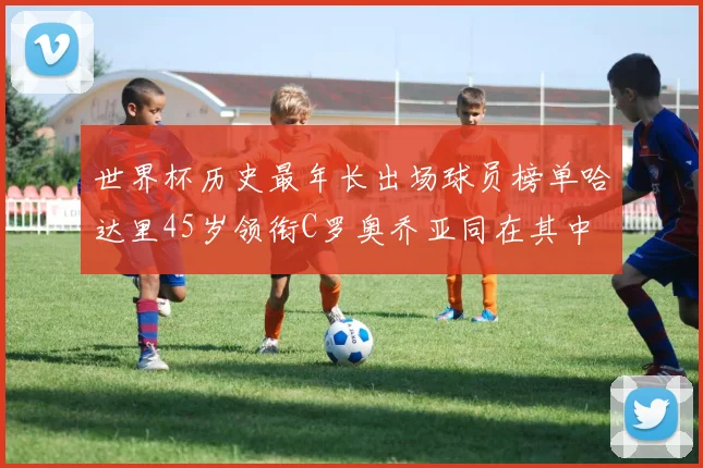 世界杯历史最年长出场球员榜单哈达里45岁领衔C罗奥乔亚同在其中
