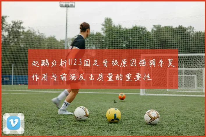 赵鹏分析U23国足晋级原因强调李昊作用与前场反击质量的重要性