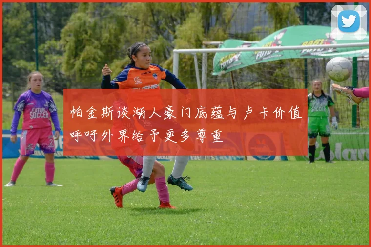 帕金斯谈湖人豪门底蕴与卢卡价值呼吁外界给予更多尊重