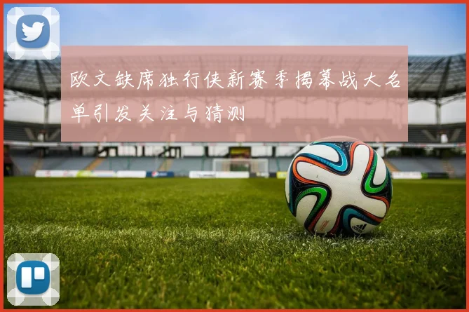 欧文缺席独行侠新赛季揭幕战大名单引发关注与猜测