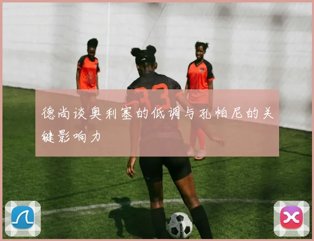 德尚谈奥利塞的低调与孔帕尼的关键影响力