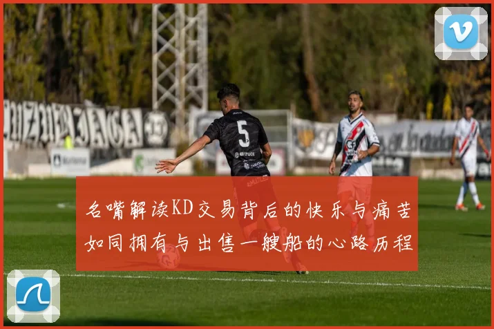 名嘴解读KD交易背后的快乐与痛苦如同拥有与出售一艘船的心路历程